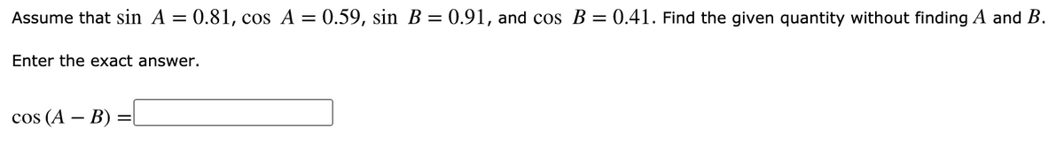 Assume that sin A = 0.81, cos A = 0.59, sin B = 0.91, and cos B = 0.41. Find the given quantity without finding A and B.
Enter the exact answer.
cos (A – B) =[
