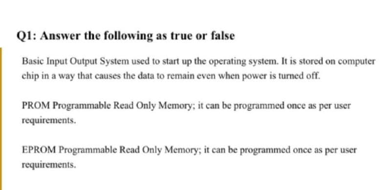 Q1: Answer the following as true or false
Basic Input Output System used to start up the operating system. It is stored on computer
chip in a way that causes the data to remain even when power is turned off.
PROM Programmable Read Only Memory; it can be programmed once as per user
requirements.
EPROM Programmable Read Only Memory; it can be programmed once as per user
requirements.
