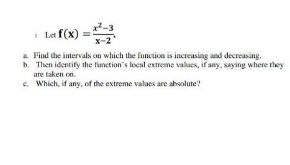 x2-3
1 Let f(x)
x-2
a. Find the intervals on which the function is increasing and decreasing.
b. Then identify the function's local extreme values, if any, saying where they
are taken on.
c. Which, if any, of the extreme values are absolute?
