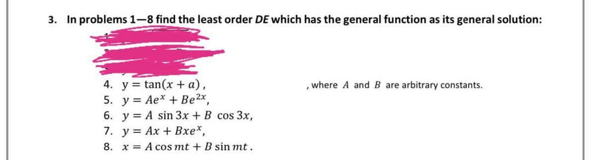 3. In problems 1-8 find the least order DE which has the general function as its general solution:
4. y = tan(x + a),
5. y = Ae* + Be2x,
6. y = A sin 3x + B cos 3x,
7. у%3D Ах + Вхе*,
where A and B are arbitrary constants.
8. x = A cos mt + B sin mt.
