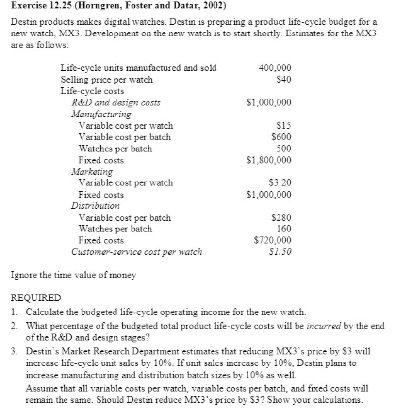 Exercise 12.25 (Horngren, Foster and Datar, 2002)
Destin products makes digital watches. Destin is preparing a product life-cycle budget for a
new watch, MX3. Development on the new watch is to start shortly. Estimates for the MX3
are as follows:
Life-cycle units manufactured and sold
Selling price per watch
400,000
$40
Life-cycle costs
$1,000,000
R&D and design costs
Manufacturing
Variable cost per watch
$15
Variable cost per batch
$600
Watches per batch
500
Fixed costs
$1,800,000
Marketing
Variable cost per watch
$3.20
Fixed costs
$1,000,000
Distribution
Variable cost per batch
$280
Watches per batch
160
Fixed costs
$720,000
$1.50
Customer-service cost per watch
Ignore the time value of money
REQUIRED
1. Calculate the budgeted life-cycle operating income for the new watch.
2. What percentage of the budgeted total product life-cycle costs will be incurred by the end
of the R&D and design stages?
3. Destin's Market Research Department estimates that reducing MX3's price by $3 will
increase life-cycle unit sales by 10%. If unit sales increase by 10%, Destin plans to
increase manufacturing and distribution batch sizes by 10% as well.
Assume that all variable costs per watch, variable costs per batch, and fixed costs will
remain the same. Should Destin reduce MX3's price by $3? Show your calculations.