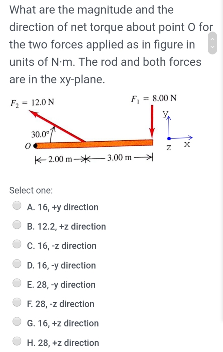 What are the magnitude and the
direction of net torque about point O for
the two forces applied as in figure in
units of N-m. The rod and both forces
are in the xy-plane.
F =
= 8.00 N
F2 = 12.0 N
30.0°
K2.00 m*
3.00 m
Select one:
A. 16, +y direction
B. 12.2, +z direction
C. 16, -z direction
D. 16, -y direction
E. 28, -y direction
F. 28, -z direction
G. 16, +z direction
H. 28, +z direction
