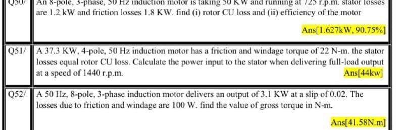 Q50/ An 8-pole, 3-phase, 50 Hz induction motor is taking 50 KW and running at 725 r.p.m. stator losses
are 1.2 kW and friction losses 1.8 KW. find (i) rotor CU loss and (ii) efficiency of the motor
Ans[1.627kW, 90.75%]
Q51/ A 37.3 KW, 4-pole, 50 Hz induction motor has a friction and windage torque of 22 N-m. the stator
losses equal rotor CU loss. Calculate the power input to the stator when delivering full-load output
at a speed of 1440 r.p.m.
Ans[44kw]
Q52/ A 50 Hz, 8-pole, 3-phase induction motor delivers an output of 3.1 KW at a slip of 0.02. The
losses due to friction and windage are 100 W. find the value of gross torque in N-m.
Ans[41.58N.m]
