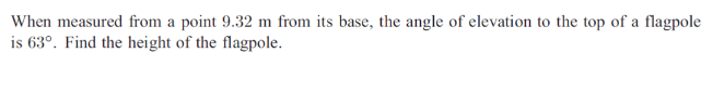 When measured from a point 9.32 m from its base, the angle of elevation to the top of a flagpole
is 63°. Find the height of the flagpole.
