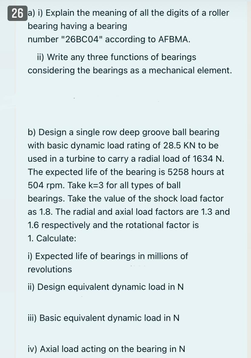 26 a) i) Explain the meaning of all the digits of a roller
bearing having a bearing
number "26BC04" according to AFBMA.
ii) Write any three functions of bearings
considering the bearings as a mechanical element.
b) Design a single row deep groove ball bearing
with basic dynamic load rating of 28.5 KN to be
used in a turbine to carry a radial load of 1634 N.
The expected life of the bearing is 5258 hours at
504 rpm. Take k=3 for all types of ball
bearings. Take the value of the shock load factor
as 1.8. The radial and axial load factors are 1.3 and
1.6 respectively and the rotational factor is
1. Calculate:
i) Expected life of bearings in millions of
revolutions
ii) Design equivalent dynamic load in N
iii) Basic equivalent dynamic load in N
iv) Axial load acting on the bearing in N
