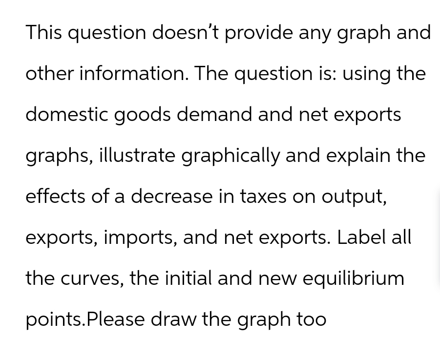 This question doesn't provide any graph and
other information. The question is: using the
domestic goods demand and net exports
graphs, illustrate graphically and explain the
effects of a decrease in taxes on output,
exports, imports, and net exports. Label all
the curves, the initial and new equilibrium
points. Please draw the graph too