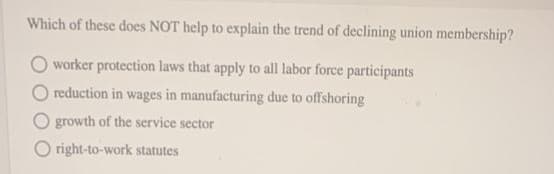 Which of these does NOT help to explain the trend of declining union membership?
worker protection laws that apply to all labor force participants
reduction in wages in manufacturing due to offshoring
O growth of the service sector
Oright-to-work statutes