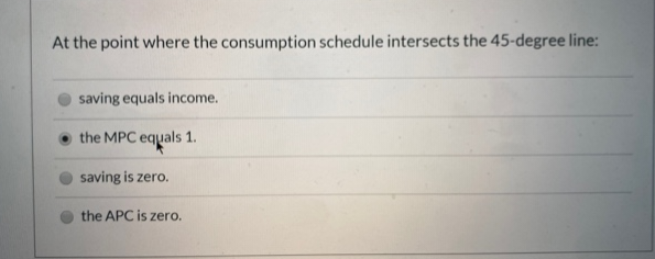 At the point where the consumption schedule intersects the 45-degree line:
saving equals income.
the MPC equals 1.
saving is zero.
the APC is zero.