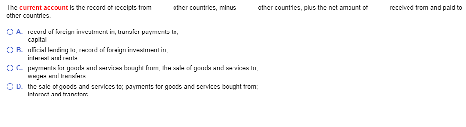 The current account is the record of receipts from
other countries.
other countries, minus
official lending to; record of foreign investment in;
interest and rents
other countries, plus the net amount of
O A. record of foreign investment in; transfer payments to;
capital
O B.
O C.
O D.
the sale of goods and services to; payments for goods and services bought from;
interest and transfers
payments for goods and services bought from; the sale of goods and services to;
wages and transfers
received from and paid to