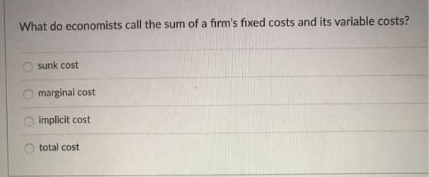 What do economists call the sum of a firm's fixed costs and its variable costs?
sunk cost
marginal cost
implicit cost
total cost