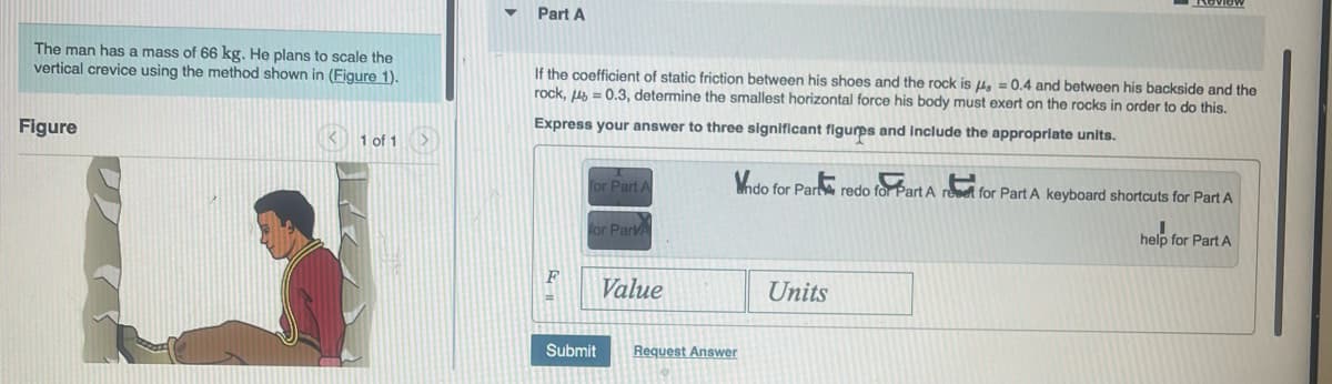 The man has a mass of 66 kg. He plans to scale the
vertical crevice using the method shown in (Figure 1).
Figure
< 1 of 1
Part A
If the coefficient of static friction between his shoes and the rock is μ = 0.4 and between his backside and the
rock, = 0.3, determine the smallest horizontal force his body must exert on the rocks in order to do this.
Express your answer to three significant figures and include the appropriate units.
F
for Part A
for ParvA
Submit
Value
Vndo for Par redo for Part A rovet for Part A keyboard shortcuts for Part A
I
help for Part A
Request Answer
Units