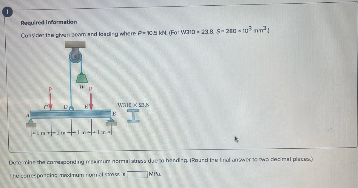 Required Information
Consider the given beam and loading where P= 10.5 kN. (For W310 x 23.8, S=280 × 10³ mm³.)
DA
W P
EV
1m-1m-1m-1m-
B
W310 X 23.8
I
Determine the corresponding maximum normal stress due to bending. (Round the final answer to two decimal places.)
The corresponding maximum normal stress is
MPa.