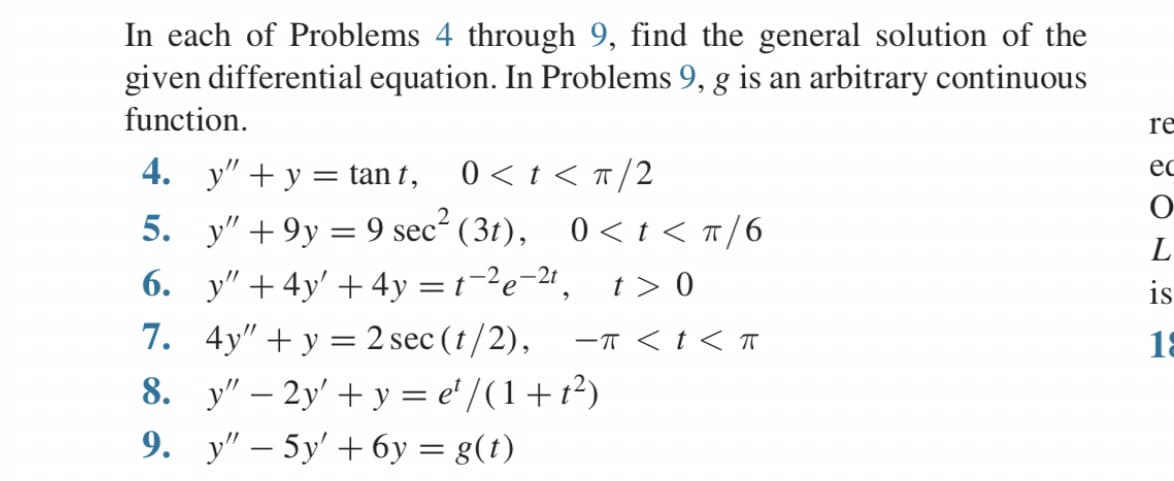 In each of Problems 4 through 9, find the general solution of the
given differential equation. In Problems 9, g is an arbitrary continuous
function.
4. y" + y = tan t, 0 < t < π/2
5. y" +9y=9 sec² (31), 0<t< π/6
6. y" +4y' +4y=t-²e-²t, t> 0
7. 4y"+y = 2 sec (t/2),
8. y" - 2y + y = e¹/(1+1²)
9. y" - 5y' +6y= g(t)
-π < t < T
re
ec
O
L
is
18