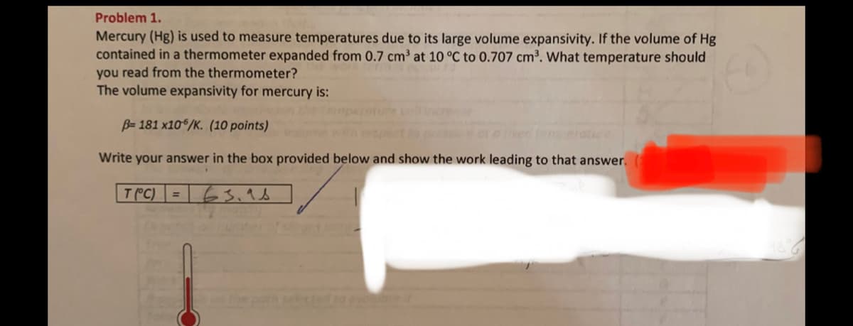 Problem 1.
Mercury (Hg) is used to measure temperatures due to its large volume expansivity. If the volume of Hg
contained in a thermometer expanded from 0.7 cm³ at 10 °C to 0.707 cm³. What temperature should
you read from the thermometer?
The volume expansivity for mercury is:
B= 181 x106/K. (10 points)
Write your answer in the box provided below and show the work leading to that answer.
T(°C) = 63.as
en