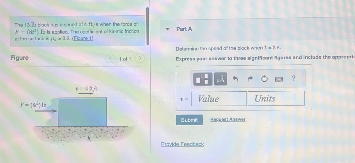 The 13-1b block has a speed of 4 ft/s when the force of
F = (8t2) lb is applied. The coefficient of kinetic friction
at the surface is = 0.2. (Figure 1)
Figure
F = (8r²) lb
v = 4 ft/s
1 of 1
Part A
Determine the speed of the block when t = 3 s.
Express your answer to three significant figures and include the appropria
V=
LO
Value
Submit
Provide Feedback
Request Answer
Units
?