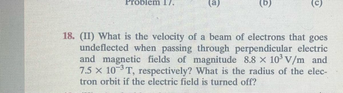 Problem 17.
18. (II) What is the velocity of a beam of electrons that goes
undeflected when passing through perpendicular electric
and magnetic fields of magnitude 8.8 × 10³ V/m_and
7.5 x 10³T, respectively? What is the radius of the elec-
tron orbit if the electric field is turned off?