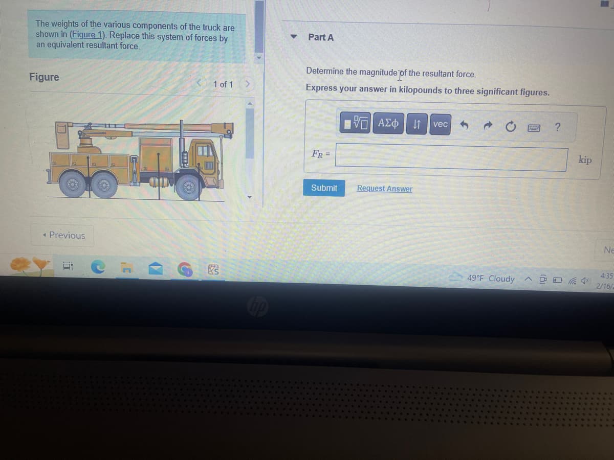 The weights of the various components of the truck are
shown in (Figure 1). Replace this system of forces by
an equivalent resultant force.
Figure
◄ Previous
Si
.C
(
G
1 of 1 >
3
Part A
Determine the magnitude of the resultant force.
Express your answer in kilopounds to three significant figures.
FR =
Submit
[ΕΙ ΑΣΦ 11 vec
Request Answer
49°F Cloudy
?
kip
4
B
Ne
4:35
2/16/2