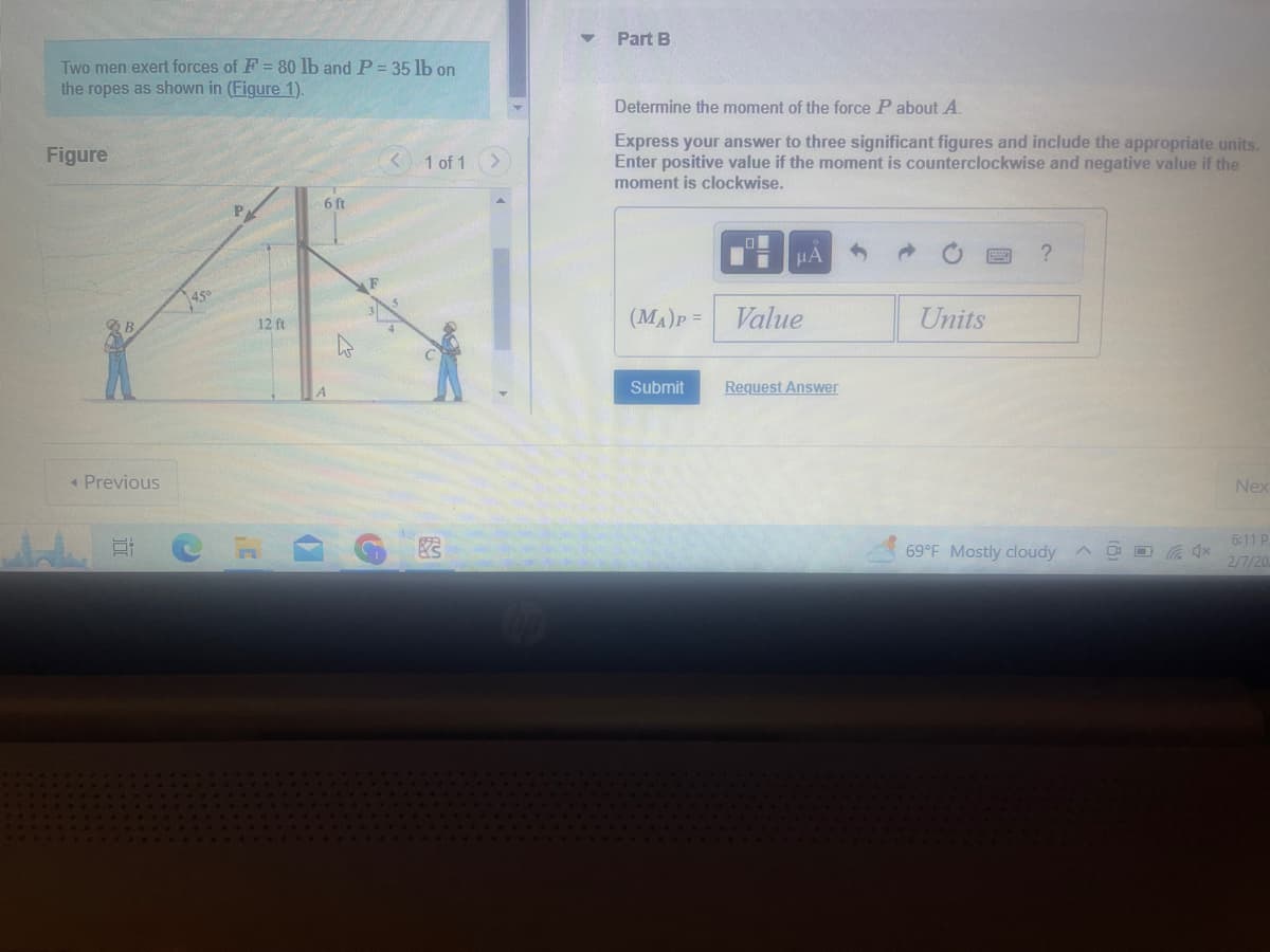 Two men exert forces of F = 80 lb and P = 35 lb on
the ropes as shown in (Figure 1).
Figure
◄ Previous
E
12 ft
6 ft
B
1 of 1
3
Part B
Determine the moment of the force P about A.
Express your answer to three significant figures and include the appropriate units.
Enter positive value if the moment is counterclockwise and negative value if the
moment is clockwise.
(MA)P =
Submit
μA
Value
Request Answer
Units
?
69°F Mostly cloudy
4x
Nex
6:11 P
2/7/20