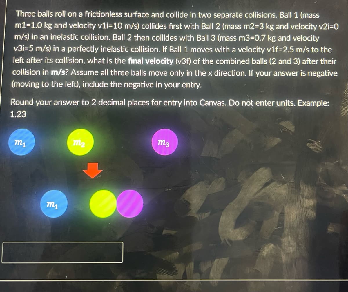 Three balls roll on a frictionless surface and collide in two separate collisions. Ball 1 (mass
m1=1.0 kg and velocity v1i-10 m/s) collides first with Ball 2 (mass m2-3 kg and velocity v2i=0
m/s) in an inelastic collision. Ball 2 then collides with Ball 3 (mass m3=0.7 kg and velocity
v3i-5 m/s) in a perfectly inelastic collision. If Ball 1 moves with a velocity v1f-2.5 m/s to the
left after its collision, what is the final velocity (v3f) of the combined balls (2 and 3) after their
collision in m/s? Assume all three balls move only in the x direction. If your answer is negative
(moving to the left), include the negative in your entry.
Round your answer to 2 decimal places for entry into Canvas. Do not enter units. Example:
1.23
m1
m1
m2
m3