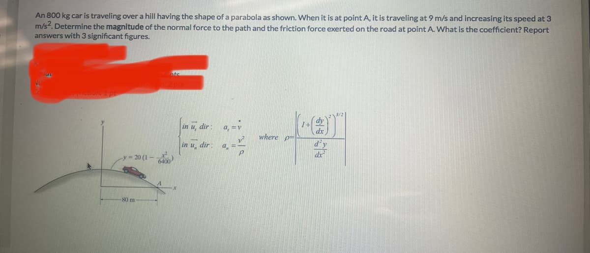 An 800 kg car is traveling over a hill having the shape of a parabola as shown. When it is at point A, it is traveling at 9 m/s and increasing its speed at 3
m/s². Determine the magnitude of the normal force to the path and the friction force exerted on the road at point A. What is the coefficient? Report
answers with 3 significant figures.
riction: 1 pt
-y=20 (1-
-80 m
X²²
6400
in u, dir:
in u dir:
a, = v
a =
P
-Fam
where p
d'y
dx²