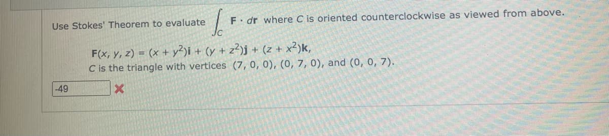 Use Stokes' Theorem to evaluate
-49
6.
F. dr where C is oriented counterclockwise as viewed from above.
F(x, y, z) = (x + y2)i + (y + z²)j + (z + x²)k,
C is the triangle with vertices (7, 0, 0), (0, 7, 0), and (0, 0, 7).
X