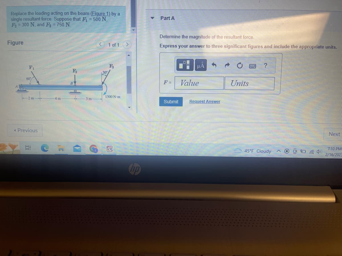 Replace the loading acting on the beam (Figure 1) by a
single resultant force. Suppose that F = 500 N,
F2 = 300 N, and F3 = 750 N.
Figure
F₁
60°
< Previous
Et
4 m
B
-3 m
< 1 of 1 >
F3
1500 N-m
2
hp
▼ Part A
Determine the magnitude of the resultant force.
Express your answer to three significant figures and include the appropriate units.
F =
LOI
I
μᾶ
Value
Submit Request Answer
Units
?
45°F Cloudy
AO
(4)
Next
7:10 PM
2/16/2023