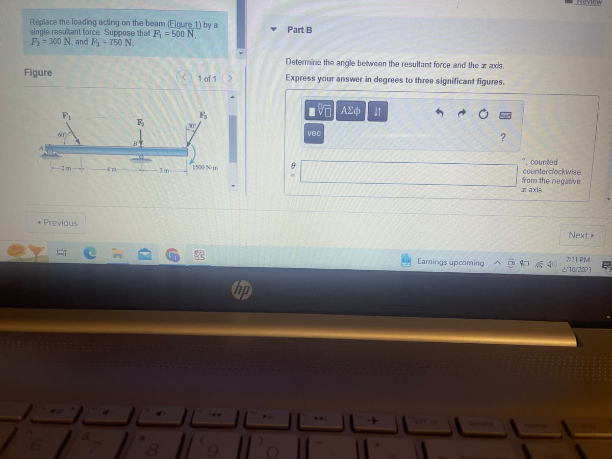 Replace the loading acting on the beam (Figure 1) by a
single resultant force. Suppose that F₁ = 500 N,
F₂ = 300 N, and F3 = 750 N.
Figure
F₁
60%
-2 m-
< Previous
Et
-4 m
CH
4
F₂
BY
-3 m-
<1 of 1
G
F3
30°
1500 N-m
hp
Po
Part B
Determine the angle between the resultant force and the axis.
Express your answer in degrees to three significant figures.
0
IVE ΑΣΦ
vec
11
Earnings upcoming
?
O
Review
counted
counterclockwise
from the negative
a axis
^4)
Next >
7:11 PM
2/16/2023