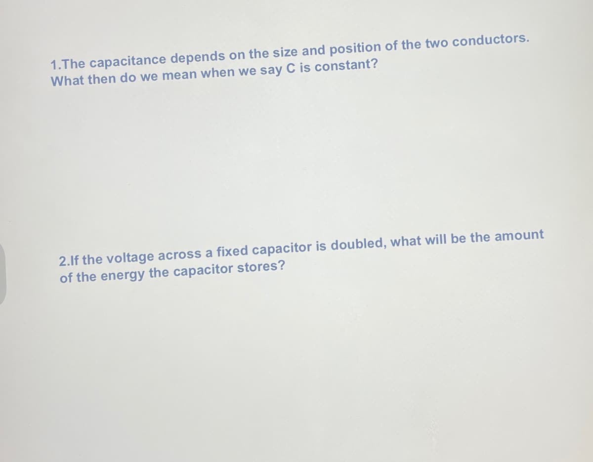 ### Questions on Capacitance and Energy Stored in a Capacitor

1. **The capacitance depends on the size and position of the two conductors. What then do we mean when we say C is constant?**

2. **If the voltage across a fixed capacitor is doubled, what will be the amount of the energy the capacitor stores?**

---

When explaining the graphs, concepts, or diagrams related to the above questions, ensure to detail the relation between the physical characteristics of capacitors and their capacitance, as well as the mathematical relationship between voltage and stored energy. 

**Explanatory Points for the Educational Website:**

1. **Capacitance and its Dependence on Physical Properties:**
   - Capacitance (\(C\)) is influenced by the physical characteristics of the capacitor, such as the area of the conductors, the distance between them, and the dielectric material. 
   - When \(C\) is said to be constant, it implies that the physical attributes (size, distance, material) of the capacitor do not change.
  
2. **Energy Stored in a Capacitor with Changing Voltage:**
   - The energy (\(W\)) stored in a capacitor is given by the formula \( W = \frac{1}{2}C V^2 \).
   - If the voltage (\(V\)) is doubled, the energy stored becomes \( W' = \frac{1}{2}C (2V)^2 = 4 \times \frac{1}{2}C V^2 \), which means the energy stored increases fourfold.