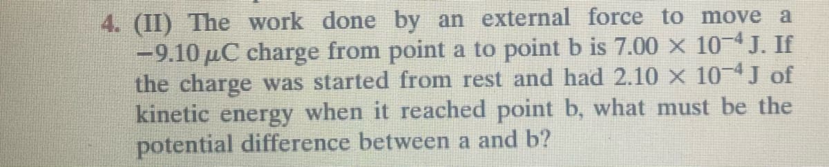 4. (II) The work done by an external force to move a
-9.10 μC charge from point a to point b is 7.00 × 10-4 J. If
the charge was started from rest and had 2.10 × 10-4J of
kinetic energy when it reached point b, what must be the
potential difference between a and b?