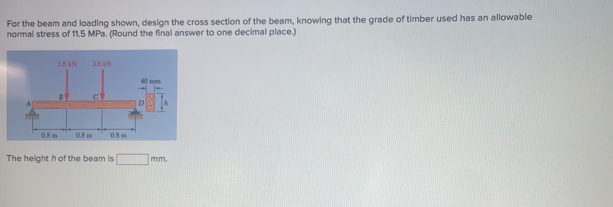 For the beam and loading shown, design the cross section of the beam, knowing that the grade of timber used has an allowable
normal stress of 11.5 MPa. (Round the final answer to one decimal place.)
1.8 kN
0.8 m
B
3.6 kN
0.8 m
C
0.8 m
The height h of the beam is
40 mm
mm.