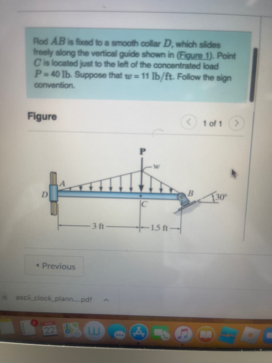 Rod AB is fixed to a smooth collar D, which slides
freely along the vertical guide shown in (Figure 1). Point
C is located just to the left of the concentrated load
P=40 lb. Suppose that w = 11 lb/ft. Follow the sign
convention.
Figure
pating
< Previous
3 ft
ascii_clock_plann....pdf
w
– 1.5 ft —
A
1 of 1
130°