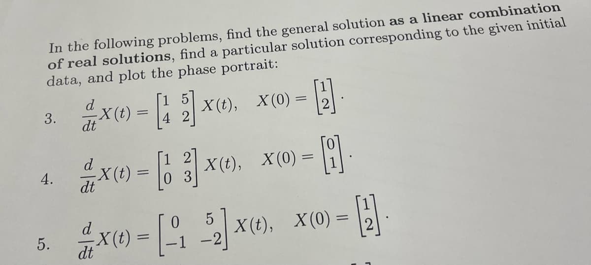 In the following problems, find the general solution as a linear combination
of real solutions, find a particular solution corresponding to the given initial
data, and plot the phase portrait:
3.
4.
5.
d
2 X(t) = [1 2] X(t), X(0) =
15
42
dt
d
dt
-X(t)
H
2
= [13]
X(t), X(0) = []
0
-B
=
X(t) = [152] X(t), X(0) =
x(1)
-1
dt