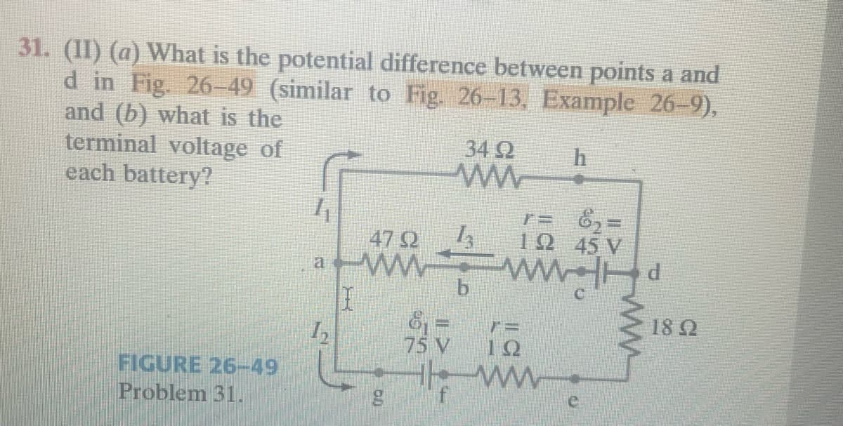 31. (II) (a) What is the potential difference between points a and
d in Fig. 26-49 (similar to Fig. 26-13, Example 26-9),
and (b) what is the
34 92
h
terminal voltage of
each battery?
FIGURE 26-49
Problem 31.
4₁
a
1₂
I
47 92
www
bo
13
b
r=
12 45 V
6₂ =
www.
7=
ΤΩ
the ww
f
e
d
1892