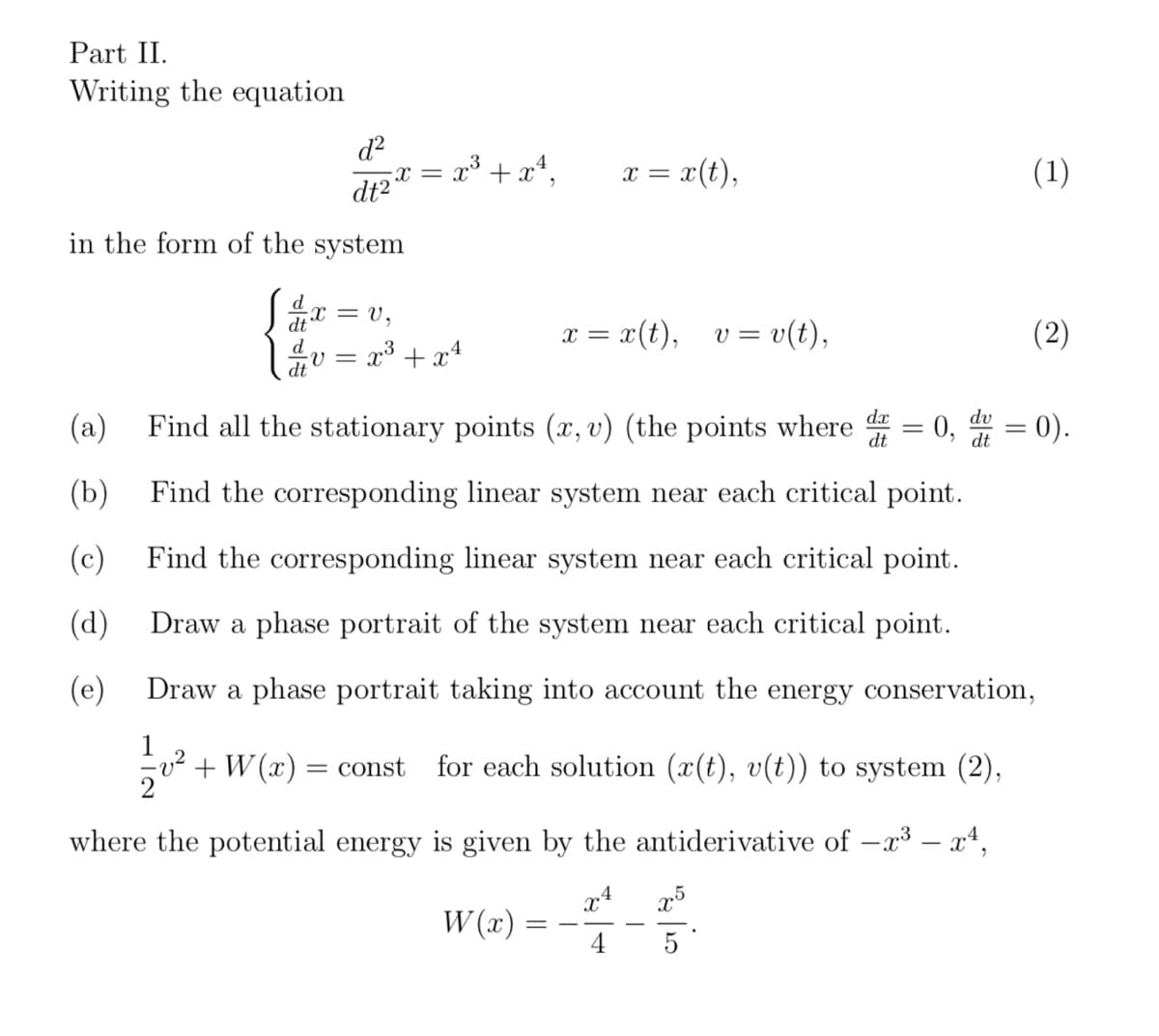 Part II.
Writing the equation
d²
dt2
in the form of the system
dx
d
dt
(c)
(d)
(e)
= V₂
·V=
= x³ + x²,
X =
x³ + x²
W(x):
x = x (t),
=
x = x(t), v = v(t),
(a) Find all the stationary points (x, v) (the points where d = 0,
dt
(b)
Find the corresponding linear system near each critical point.
Find the corresponding linear system near each critical point.
Draw a phase portrait of the system near each critical point.
Draw a phase portrait taking into account the energy conservation,
12/201²
v² + W(x) = const for each solution (x(t), v(t)) to system (2),
where the potential energy is given by the antiderivative of −x³ – x¹,
x4
10/2/20
dv
dt
x5
(1)
(2)
= 0).