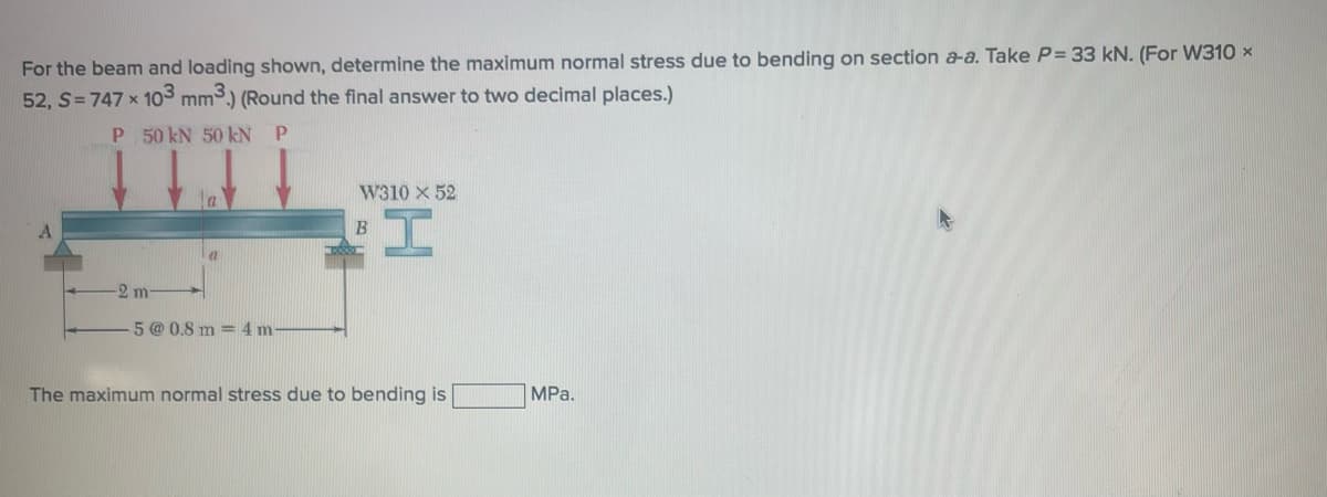 For the beam and loading shown, determine the maximum normal stress due to bending on section a-a. Take P= 33 kN. (For W310 X
52, S=747 x 103 mm³.) (Round the final answer to two decimal places.)
P
P
50 kN 50 kN
ITTI
-2 m
a
-5 @ 0.8 m4m
W310 X 52
I
B
The maximum normal stress due to bending is
MPa.