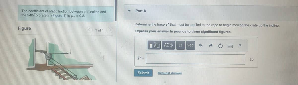 The coefficient of static friction between the incline and
the 240-1b crate in (Figure 1) is μ = 0.3.
Figure
<1 of 1
Part A
Determine the force P that must be applied to the rope to begin moving the crate up the incline.
Express your answer in pounds to three significant figures.
P=
IVE ΑΣΦ | 41
Submit
Request Answer
vec
?
lb