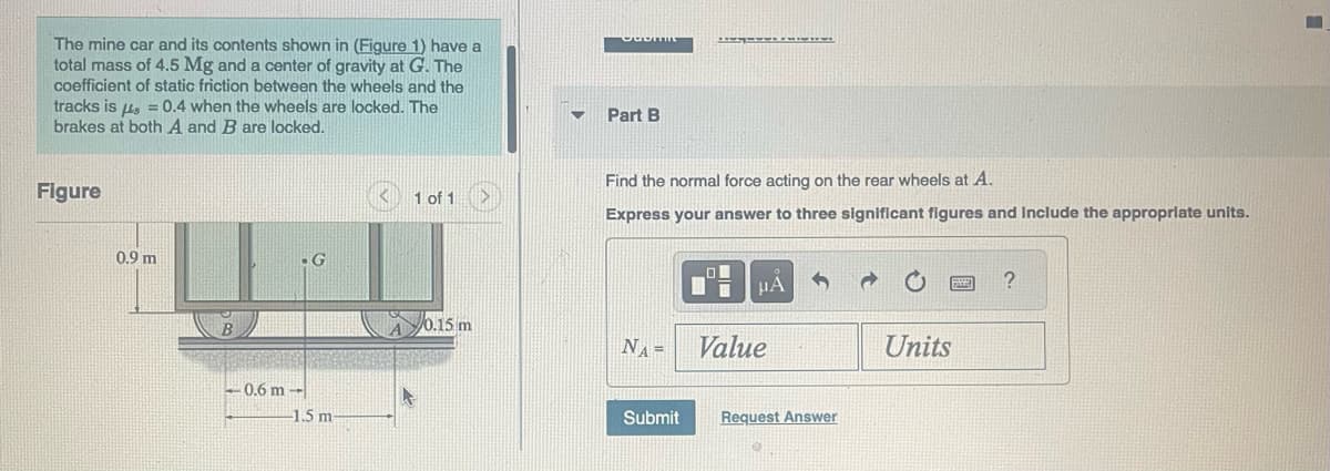 The mine car and its contents shown in (Figure 1) have a
total mass of 4.5 Mg and a center of gravity at G. The
coefficient of static friction between the wheels and the
tracks is μ = 0.4 when the wheels are locked. The
brakes at both A and B are locked.
Figure
0.9 m
-0.6 m --
G
-1.5 m-
1 of 1
0.15 m
OdomIE
Part B
Find the normal force acting on the rear wheels at A.
Express your answer to three significant figures and include the appropriate units.
NA=
Submit
O
HA
Value
Request Answer
0
Units
SEE ?