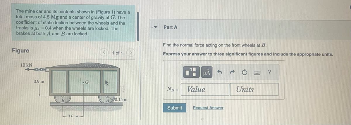 The mine car and its contents shown in (Figure 1) have a
total mass of 4.5 Mg and a center of gravity at G. The
coefficient of static friction between the wheels and the
tracks is μ = 0.4 when the wheels are locked. The
brakes at both A and B are locked.
Figure
10 kN
GCC
0.9 m
-G
-06m--
1 of 1
0.15 m
Part A
Find the normal force acting on the front wheels at B.
Express your answer to three significant figures and include the appropriate units.
LO
μA
NB = Value
Submit Request Answer
Units
?