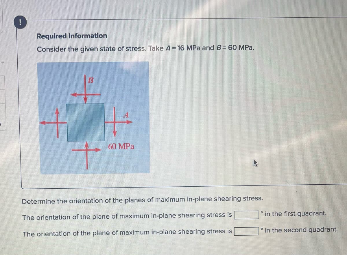 S
!
Required information
Consider the given state of stress. Take A = 16 MPa and B= 60 MPa.
B
60 MPa
Determine the orientation of the planes of maximum in-plane shearing stress.
The orientation of the plane of maximum in-plane shearing stress is
The orientation of the plane of maximum in-plane shearing stress is
in the first quadrant.
in the second quadrant.