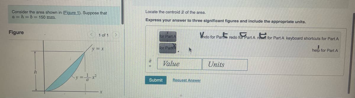 Consider the area shown in (Figure 1). Suppose that
a=h= b = 150 mm.
Figure
h
1 of 1 >
y = x
Locate the centroid of the area.
Express your answer to three significant figures and include the appropriate units.
for Part A
for PartA
Value
Submit
A
Vndo for Part redo for Part A reset for Part A keyboard shortcuts for Part A
help for Part A
Request Answer
Units