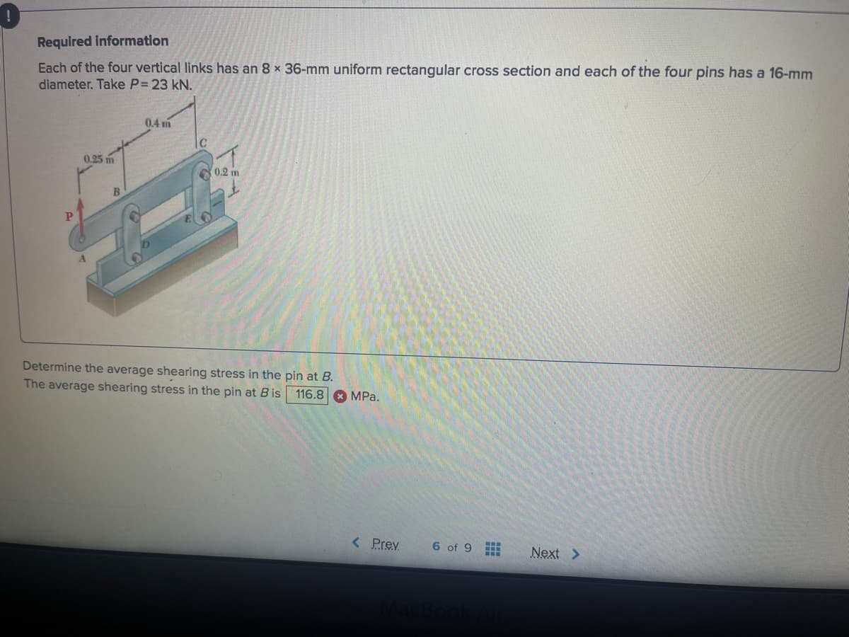 !
Required information
Each of the four vertical links has an 8 x 36-mm uniform rectangular cross section and each of the four pins has a 16-mm
diameter. Take P = 23 kN.
0.25 m
B
0.4 m
C
0.2 m
Determine the average shearing stress in the pin at B.
The average shearing stress in the pin at B is 116.8 MPa.
< Prev
6 of 9 II
MacBook Air
Next >