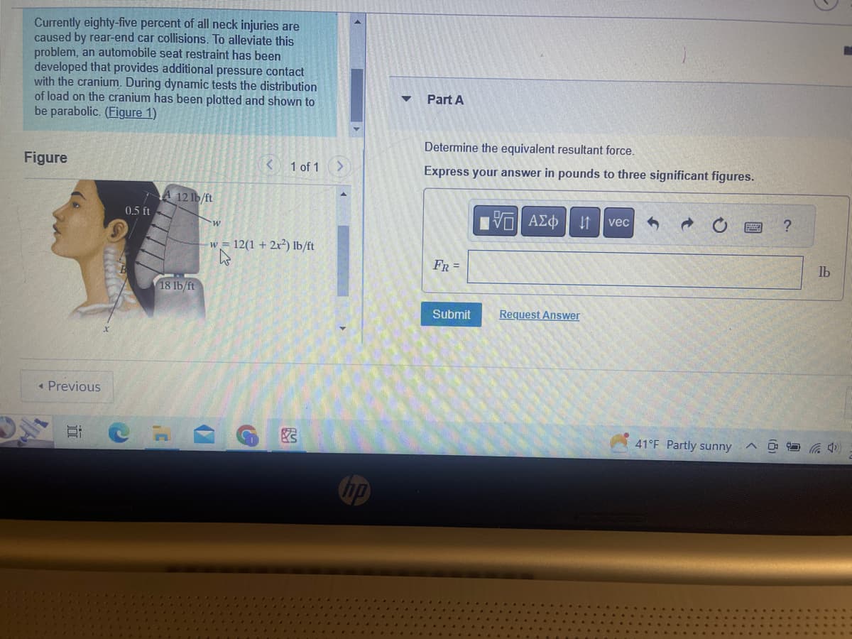 Currently eighty-five percent of all neck injuries are
caused by rear-end car collisions. To alleviate this
problem, an automobile seat restraint has been
developed that provides additional pressure contact
with the cranium. During dynamic tests the distribution
of load on the cranium has been plotted and shown to
be parabolic. (Figure 1)
Figure
< Previous
5:
0.5 ft
A 12 lb/ft
18 lb/ft
w
-W
K
< 1 of 1
12(1 + 2x²) lb/ft
G
Part A
Determine the equivalent resultant force.
Express your answer in pounds to three significant figures.
FR =
Submit
5. ΑΣΦ 11 vec
Request Answer
41°F Partly sunny
?
G
lb
(4)