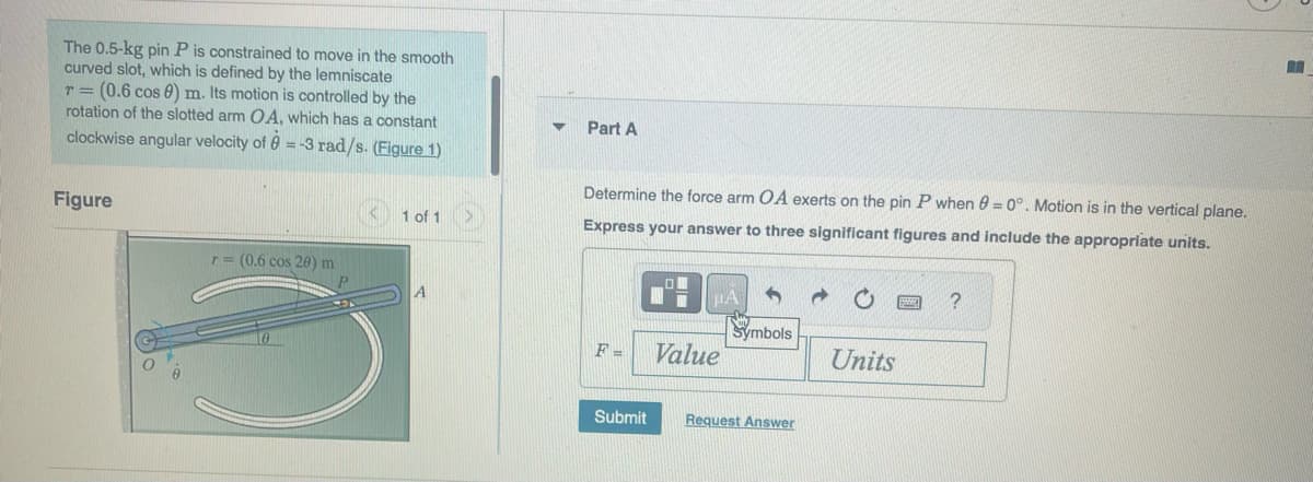 The 0.5-kg pin P is constrained to move in the smooth
curved slot, which is defined by the lemniscate
T= (0.6 cos 0) m. Its motion is controlled by the
rotation of the slotted arm OA, which has a constant
clockwise angular velocity of 8 = -3 rad/s. (Figure 1)
Figure
r= (0.6 cos 20) m
10
1 of 1
A
Part A
Determine the force arm OA exerts on the pin P when 0 = 0°. Motion is in the vertical plane.
Express your answer to three significant figures and include the appropriate units.
F-
Submit
Value
Symbols
Request Answer
Units
?