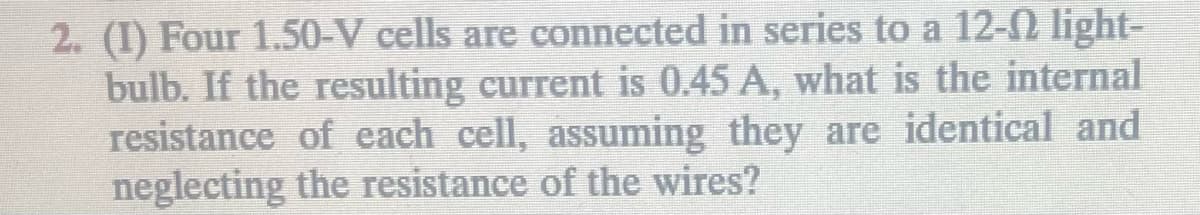 2. (1) Four 1.50-V cells are connected in series to a 12-♫ light-
bulb. If the resulting current is 0.45 A, what is the internal
resistance of each cell, assuming they are identical and
neglecting the resistance of the wires?