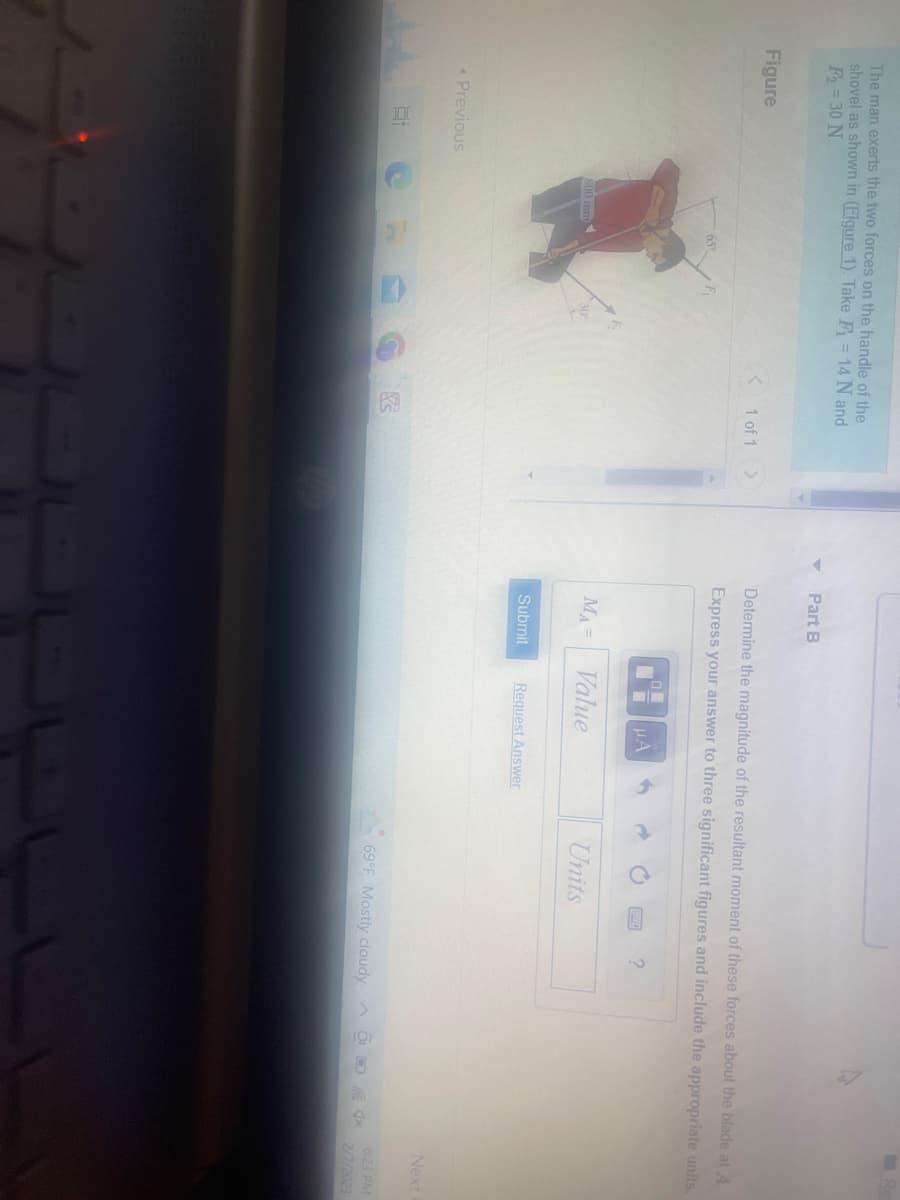 The man exerts the two forces on the handle of the
shovel as shown in (Figure 1). Take F₁ = 14 N and
F₂=30 N.
Figure
< Previous
E
800 mm
65
E
30°
C
< 1 of 1 >
Part B
Determine the magnitude of the resultant moment of these forces about the blade at A.
Express your answer to three significant figures and include the appropriate units.
MA=
Submit
LO
CHA
Value
Request Answer
Units
?
69°F Mostly cloudy
Next
6:23 PM
2/7/2023