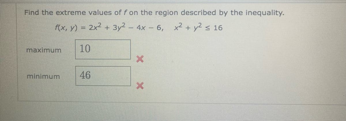 Find the extreme values of f on the region described by the inequality.
f(x, y) = 2x² + 3y² - 4x-6, x² + y² ≤ 16
10
maximum
minimum
46