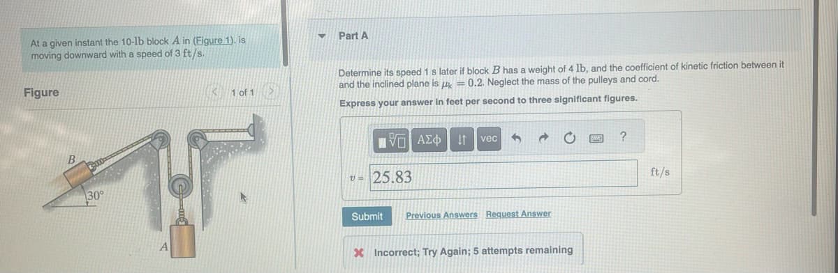 At a given instant the 10-lb block A in (Figure 1). is
moving downward with a speed of 3 ft/s.
Figure
B
30°
< 1 of 1
▼
Part A
Determine its speed 1 s later if block B has a weight of 4 lb, and the coefficient of kinetic friction between it
and the inclined plane is = 0.2. Neglect the mass of the pulleys and cord.
Express your answer in feet per second to three significant figures.
πV- ΑΣΦ vec
↓↑
v=25.83
Submit Previous Answers Request Answer
X Incorrect; Try Again; 5 attempts remaining
?
ft/s