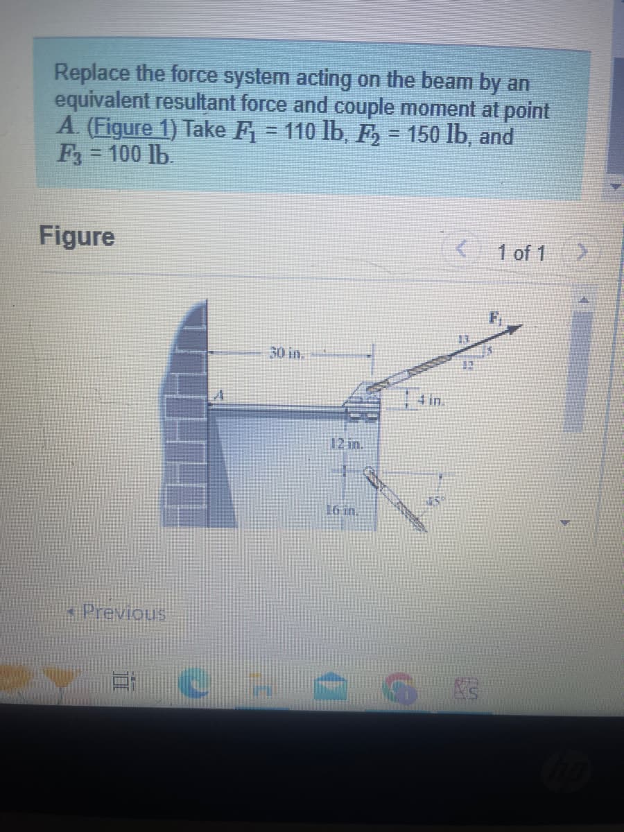 Replace the force system acting on the beam by an
equivalent resultant force and couple moment at point
A. (Figure 1) Take F₁ = 110 lb, F₂ = 150 lb, and
F3 = 100 lb.
Figure
M
Previous
E
30 in.
3"
4 in.
<
12
1 of 1