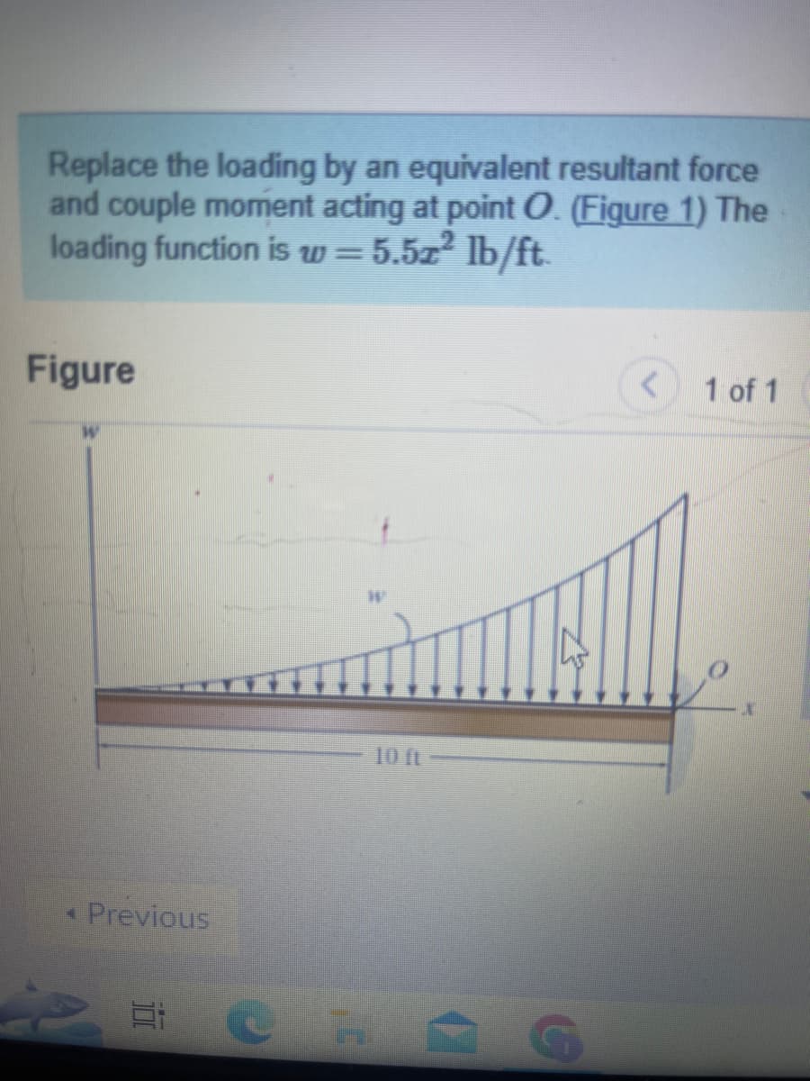 Replace the loading by an equivalent resultant force
and couple moment acting at point O. (Figure 1) The
loading function is w=5.57² lb/ft.
Figure
Previous
< 1 of 1