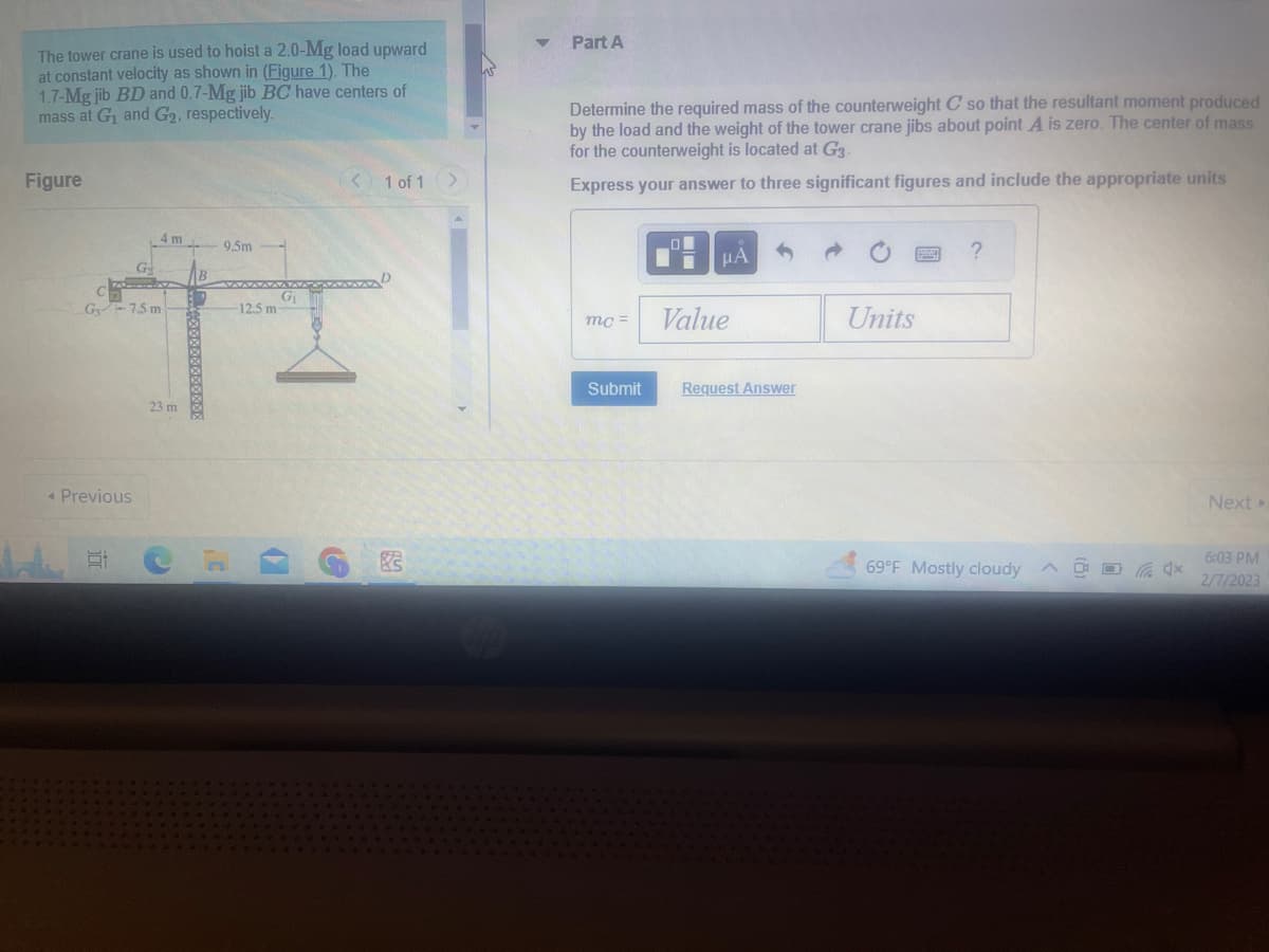 The tower crane is used to hoist a 2.0-Mg load upward
at constant velocity as shown in (Figure 1). The
1.7-Mg jib BD and 0.7-Mg jib BC have centers of
mass at G₁ and G2, respectively.
Figure
G-7.5 m
< Previous
G
10
4 m
23 m
32
9.5m
G₁
12.5 m
< 1 of 1 >
Part A
Determine the required mass of the counterweight C so that the resultant moment produced
by the load and the weight of the tower crane jibs about point A is zero. The center of mass
for the counterweight is located at G3.
Express your answer to three significant figures and include the appropriate units
mc=
Submit
μA
Value
Request Answer
Units
?
69°F Mostly cloudy
A
4x
Next >
6:03 PM
2/7/2023